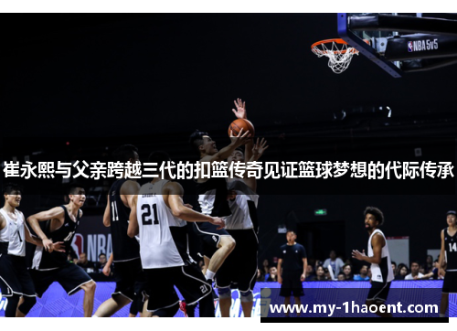 崔永熙与父亲跨越三代的扣篮传奇见证篮球梦想的代际传承
