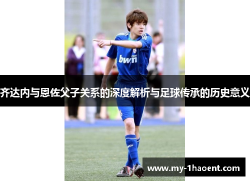 齐达内与恩佐父子关系的深度解析与足球传承的历史意义